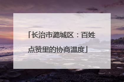 长治市潞城区：百姓点赞里的协商温度