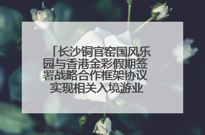 长沙铜官窑国风乐园与香港金彩假期签署战略合作框架协议 实现相关入境游业务增收超亿元