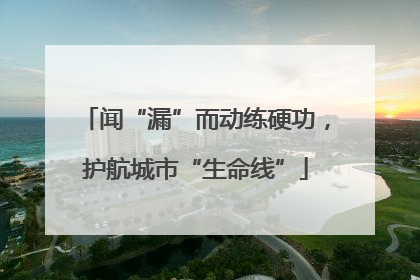 闻“漏”而动练硬功，护航城市“生命线”