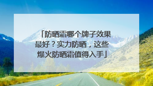 防晒霜哪个牌子效果最好？实力防晒，这些爆火防晒霜值得入手