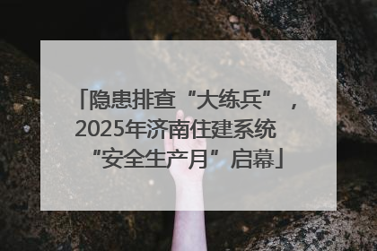 隐患排查“大练兵”，2025年济南住建系统“安全生产月”启幕