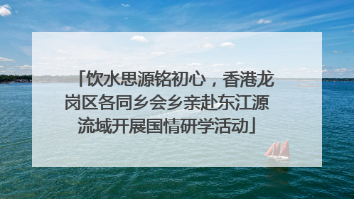 饮水思源铭初心，香港龙岗区各同乡会乡亲赴东江源流域开展国情研学活动