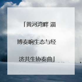 黄河湾畔 淄博奏响生态与经济共生协奏曲