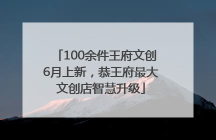 100余件王府文创6月上新，恭王府最大文创店智慧升级