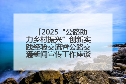 2025“公路助力乡村振兴”创新实践经验交流暨公路交通新闻宣传工作座谈会在十堰市举行