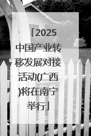 2025中国产业转移发展对接活动(广西)将在南宁举行