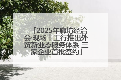 2025年廊坊经洽会·现场丨工行推出外贸新业态服务体系 三家企业首批签约