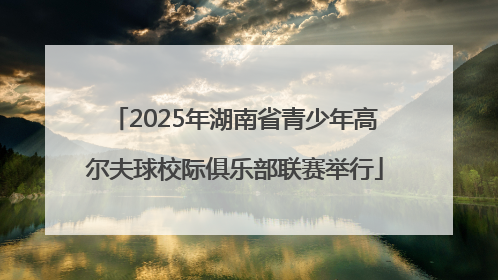 2025年湖南省青少年高尔夫球校际俱乐部联赛举行