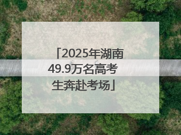 2025年湖南49.9万名高考生奔赴考场