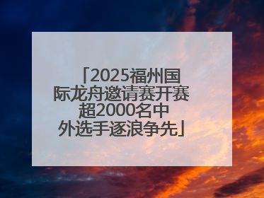 2025福州国际龙舟邀请赛开赛 超2000名中外选手逐浪争先